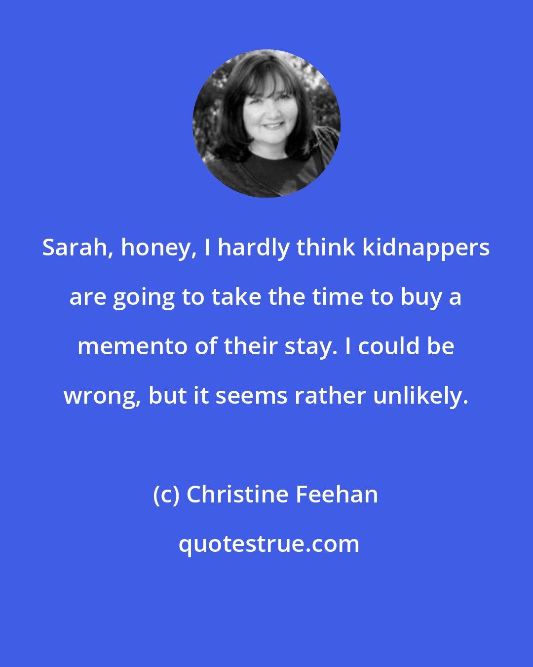 Christine Feehan: Sarah, honey, I hardly think kidnappers are going to take the time to buy a memento of their stay. I could be wrong, but it seems rather unlikely.