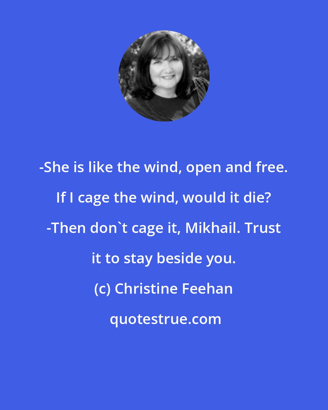 Christine Feehan: -She is like the wind, open and free. If I cage the wind, would it die? -Then don't cage it, Mikhail. Trust it to stay beside you.