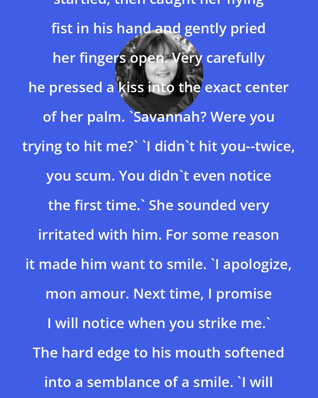 Christine Feehan: She thumped him again. He looked startled, then caught her flying fist in his hand and gently pried her fingers open. Very carefully he pressed a kiss into the exact center of her palm. 'Savannah? Were you trying to hit me?' 'I didn't hit you--twice, you scum. You didn't even notice the first time.' She sounded very irritated with him. For some reason it made him want to smile. 'I apologize, mon amour. Next time, I promise I will notice when you strike me.' The hard edge to his mouth softened into a semblance of a smile. 'I will even go so far as to pretend that it hurts, if you wish it.