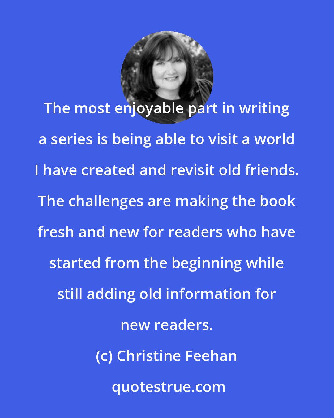 Christine Feehan: The most enjoyable part in writing a series is being able to visit a world I have created and revisit old friends. The challenges are making the book fresh and new for readers who have started from the beginning while still adding old information for new readers.