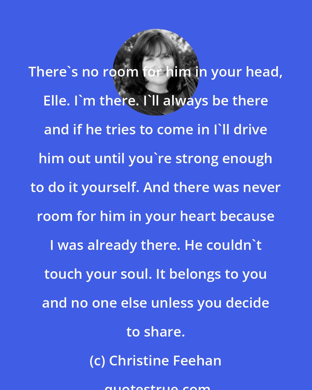 Christine Feehan: There's no room for him in your head, Elle. I'm there. I'll always be there and if he tries to come in I'll drive him out until you're strong enough to do it yourself. And there was never room for him in your heart because I was already there. He couldn't touch your soul. It belongs to you and no one else unless you decide to share.