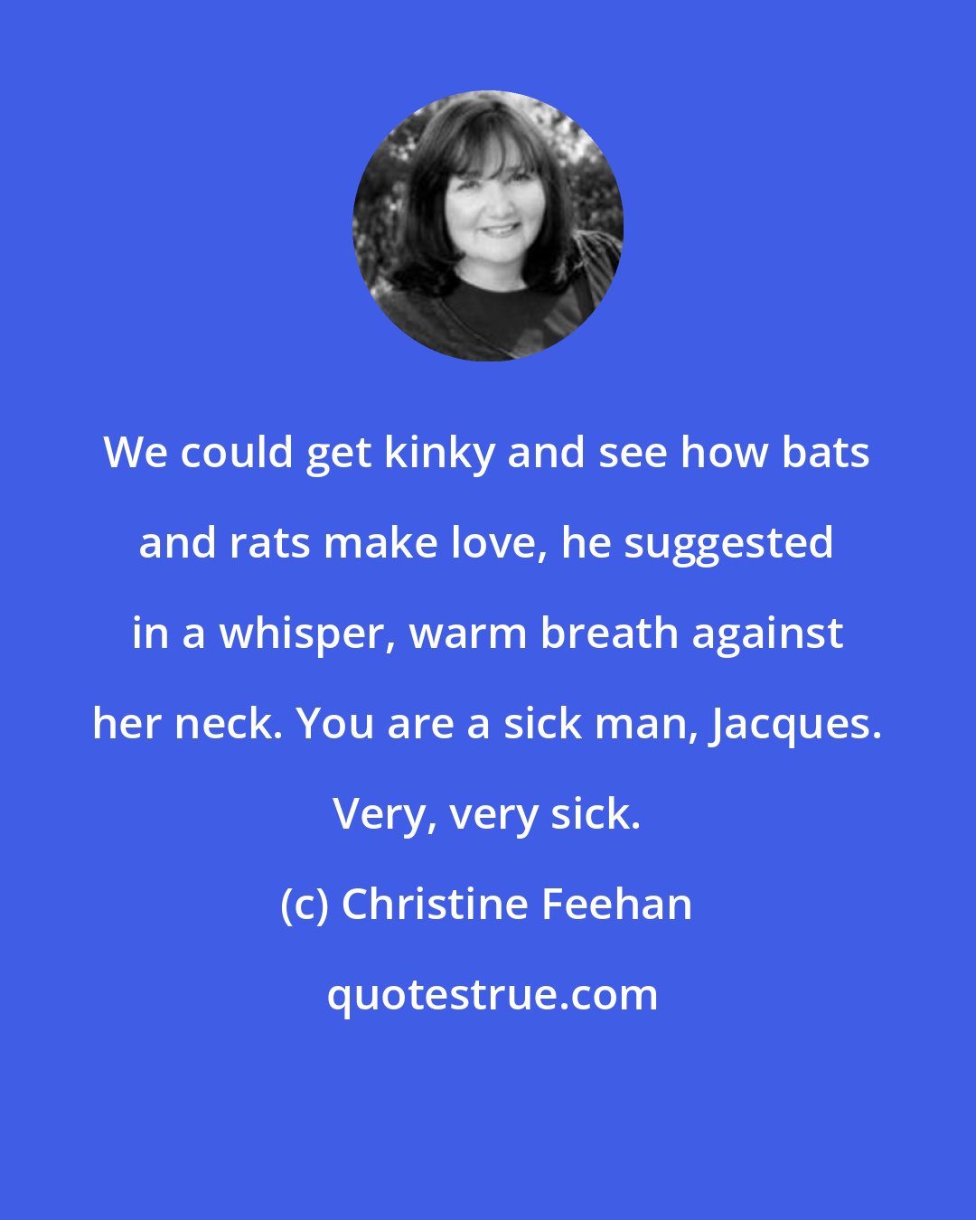 Christine Feehan: We could get kinky and see how bats and rats make love, he suggested in a whisper, warm breath against her neck. You are a sick man, Jacques. Very, very sick.