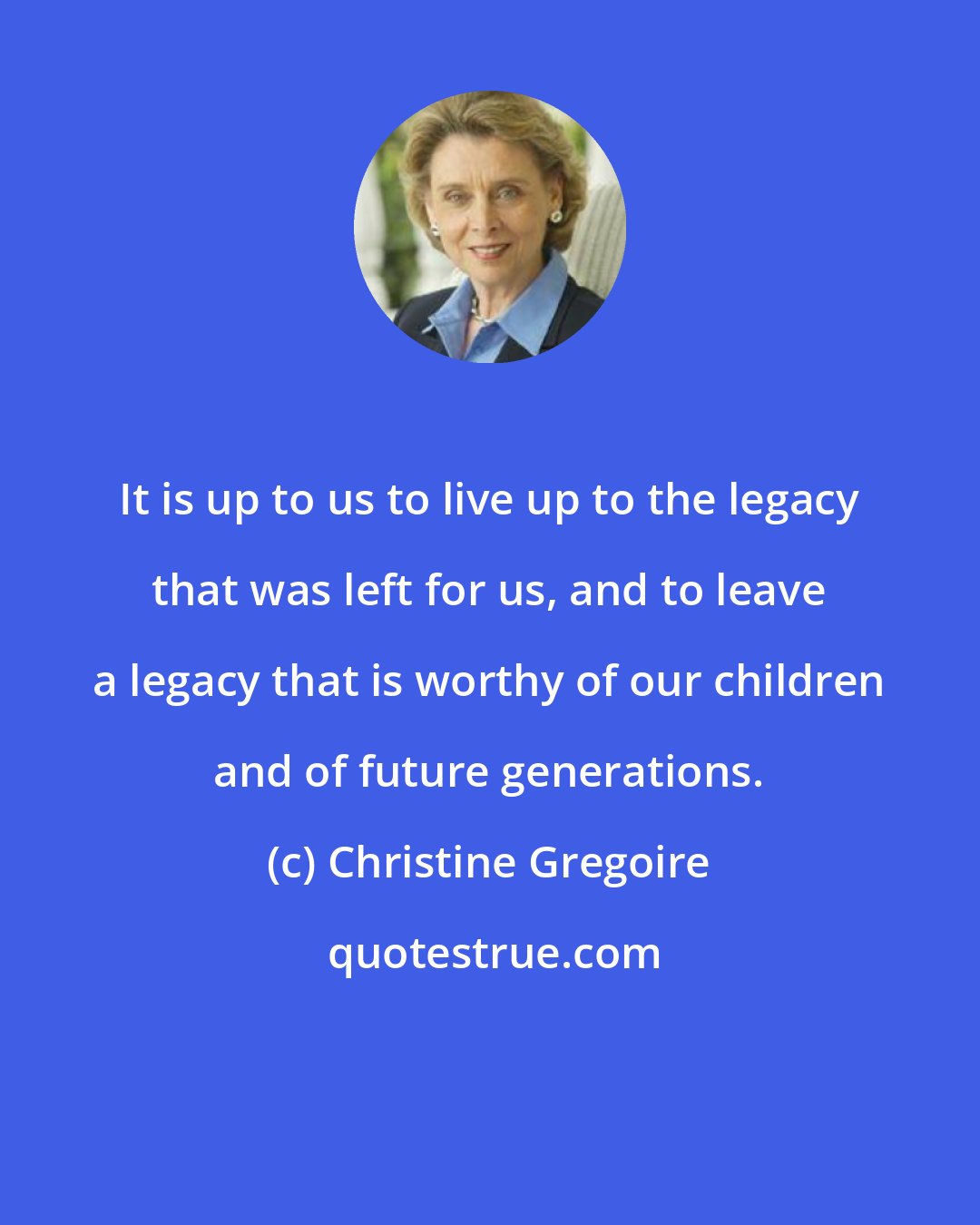 Christine Gregoire: It is up to us to live up to the legacy that was left for us, and to leave a legacy that is worthy of our children and of future generations.