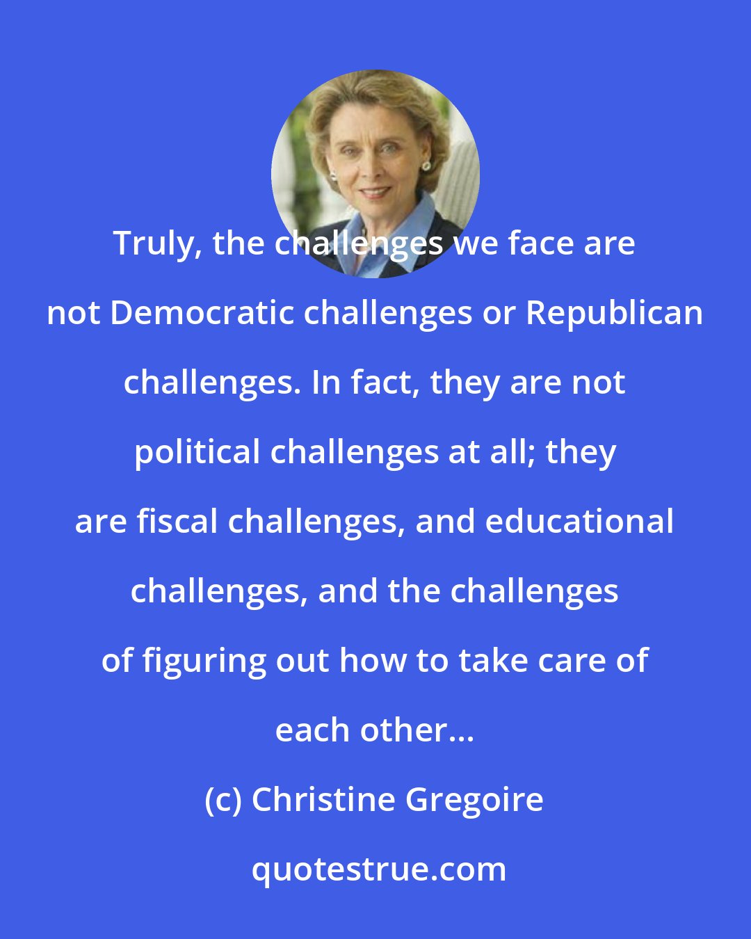 Christine Gregoire: Truly, the challenges we face are not Democratic challenges or Republican challenges. In fact, they are not political challenges at all; they are fiscal challenges, and educational challenges, and the challenges of figuring out how to take care of each other...