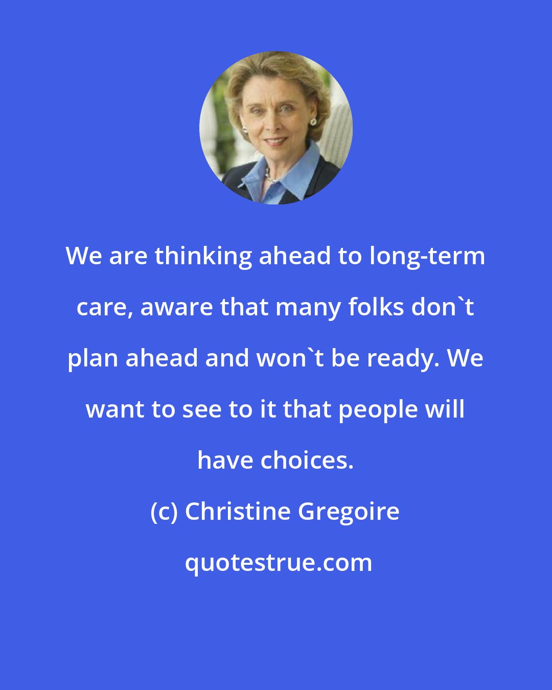 Christine Gregoire: We are thinking ahead to long-term care, aware that many folks don't plan ahead and won't be ready. We want to see to it that people will have choices.