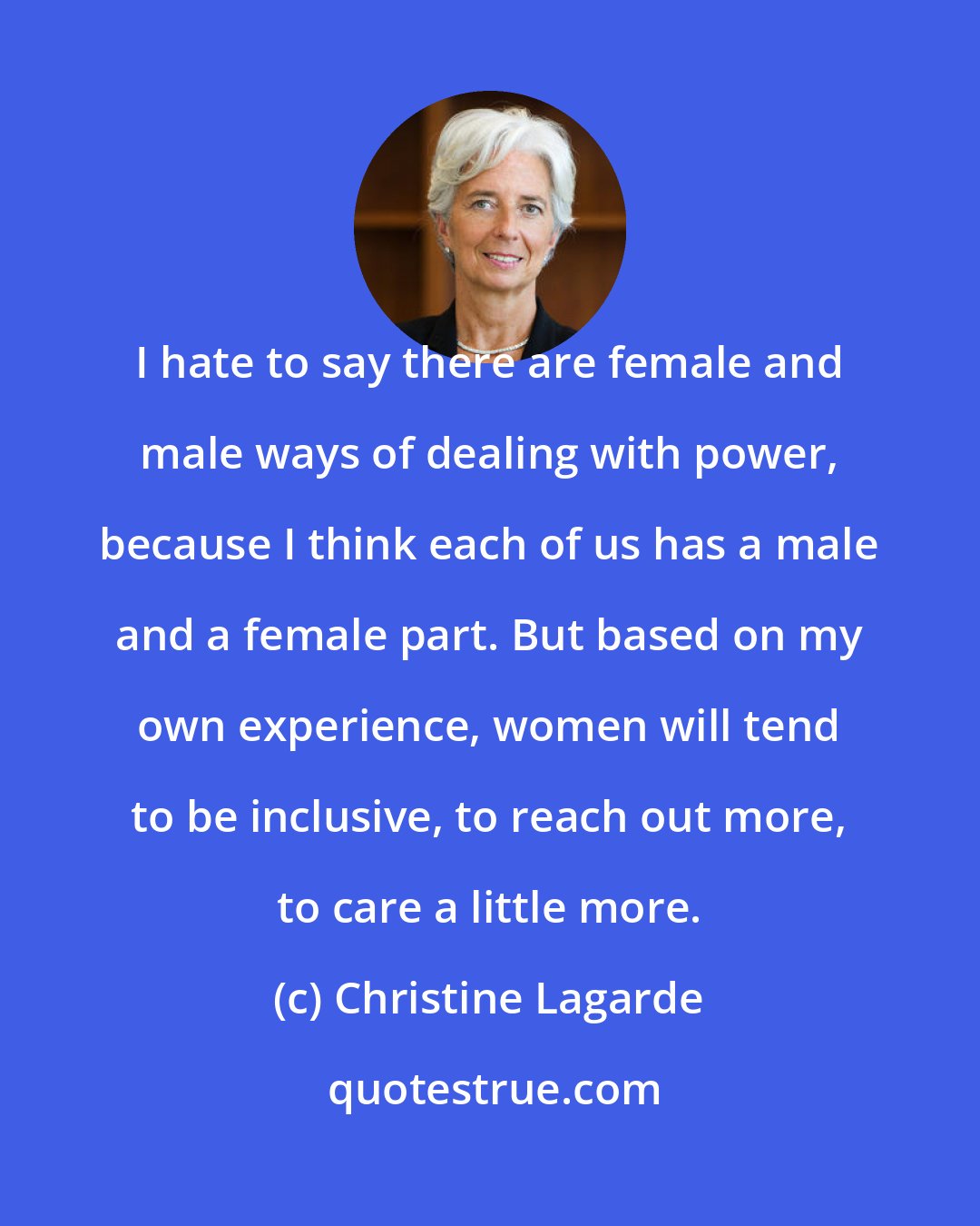 Christine Lagarde: I hate to say there are female and male ways of dealing with power, because I think each of us has a male and a female part. But based on my own experience, women will tend to be inclusive, to reach out more, to care a little more.