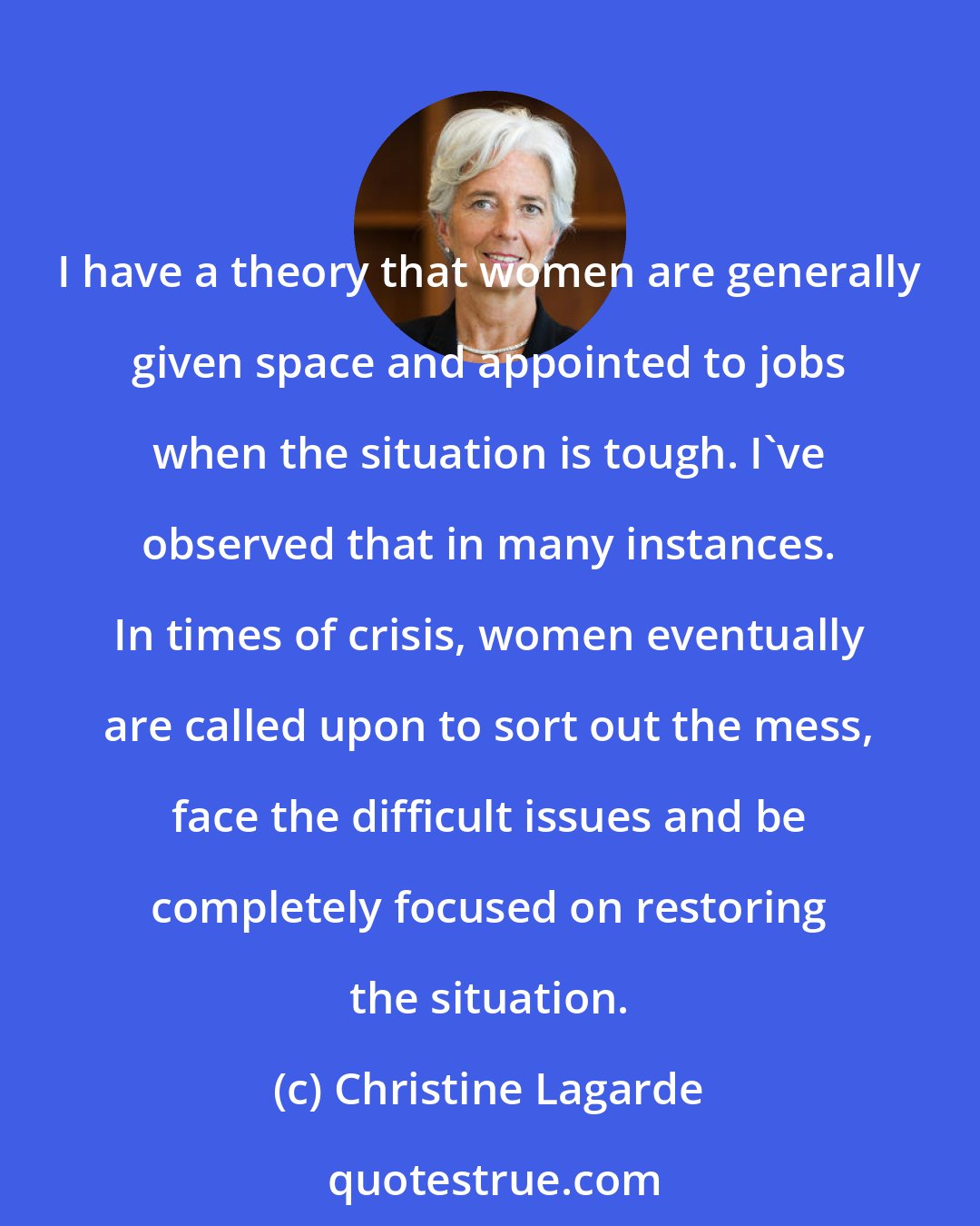Christine Lagarde: I have a theory that women are generally given space and appointed to jobs when the situation is tough. I've observed that in many instances. In times of crisis, women eventually are called upon to sort out the mess, face the difficult issues and be completely focused on restoring the situation.