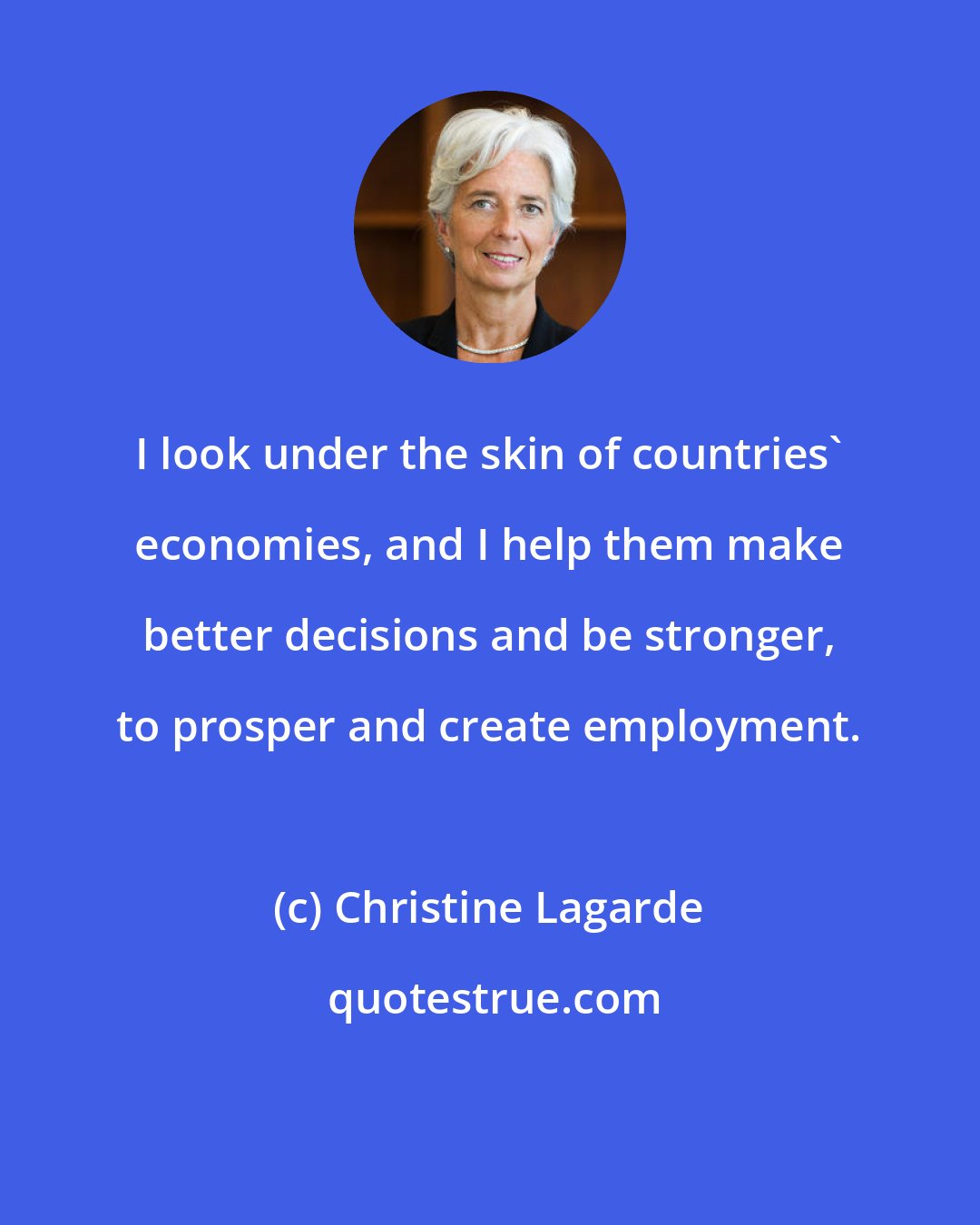 Christine Lagarde: I look under the skin of countries' economies, and I help them make better decisions and be stronger, to prosper and create employment.