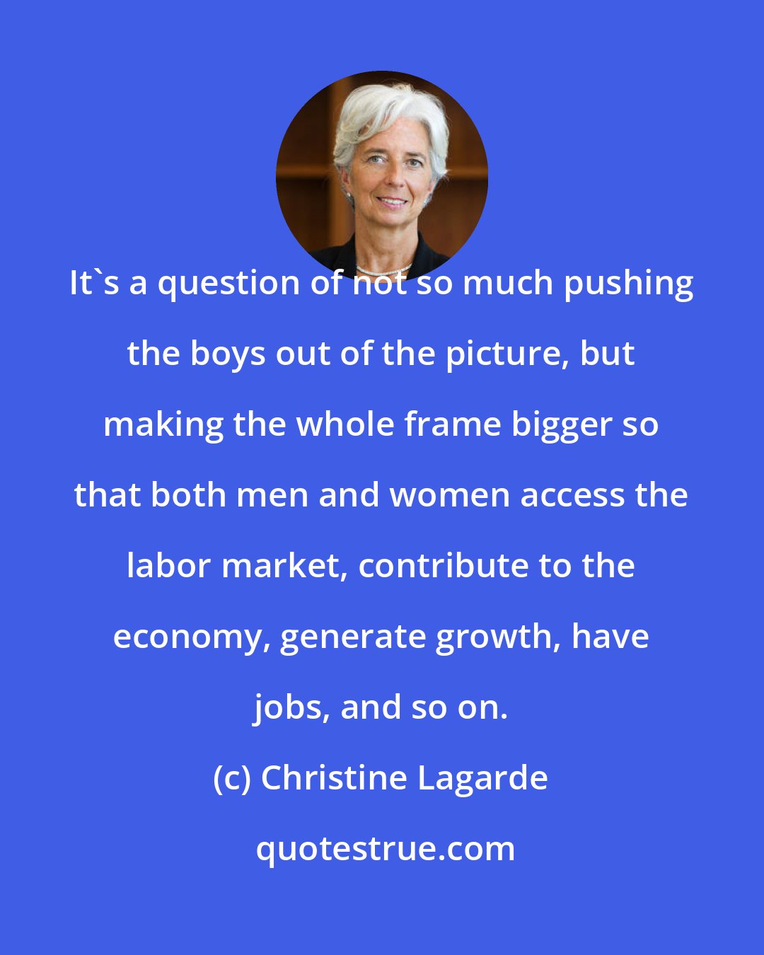 Christine Lagarde: It's a question of not so much pushing the boys out of the picture, but making the whole frame bigger so that both men and women access the labor market, contribute to the economy, generate growth, have jobs, and so on.