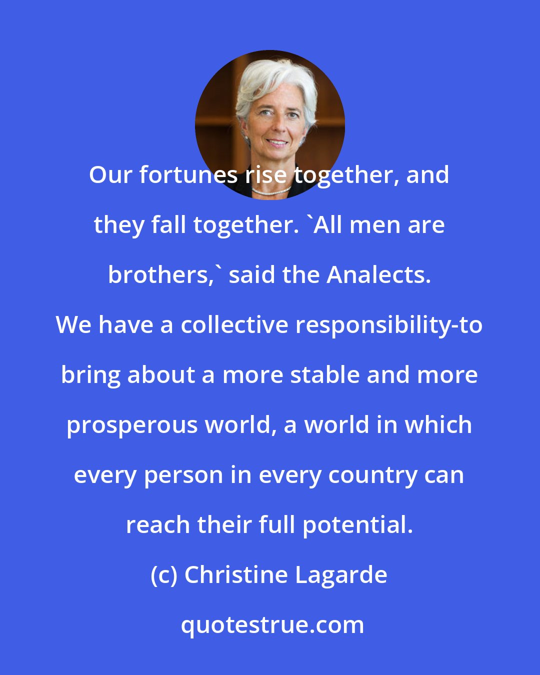 Christine Lagarde: Our fortunes rise together, and they fall together. 'All men are brothers,' said the Analects. We have a collective responsibility-to bring about a more stable and more prosperous world, a world in which every person in every country can reach their full potential.