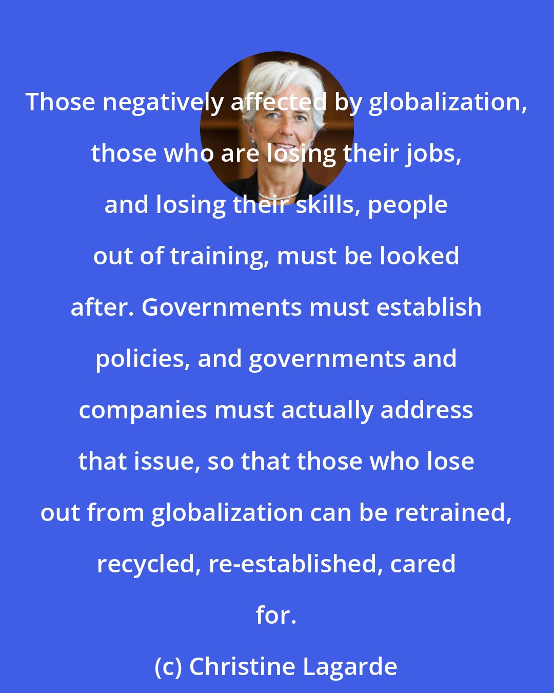 Christine Lagarde: Those negatively affected by globalization, those who are losing their jobs, and losing their skills, people out of training, must be looked after. Governments must establish policies, and governments and companies must actually address that issue, so that those who lose out from globalization can be retrained, recycled, re-established, cared for.