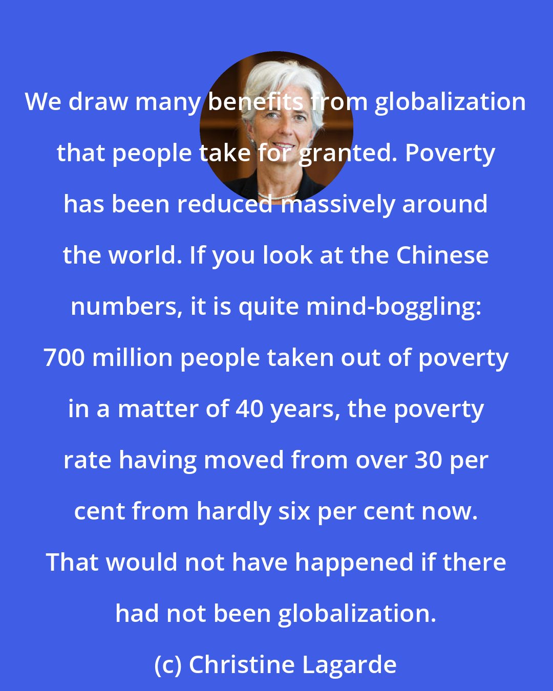 Christine Lagarde: We draw many benefits from globalization that people take for granted. Poverty has been reduced massively around the world. If you look at the Chinese numbers, it is quite mind-boggling: 700 million people taken out of poverty in a matter of 40 years, the poverty rate having moved from over 30 per cent from hardly six per cent now. That would not have happened if there had not been globalization.