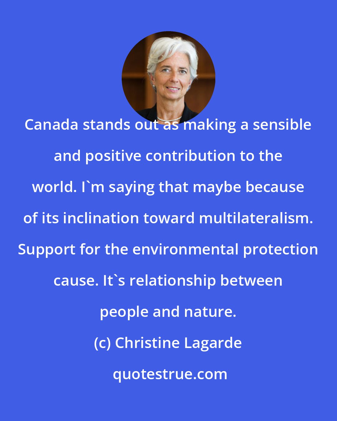 Christine Lagarde: Canada stands out as making a sensible and positive contribution to the world. I'm saying that maybe because of its inclination toward multilateralism. Support for the environmental protection cause. It's relationship between people and nature.