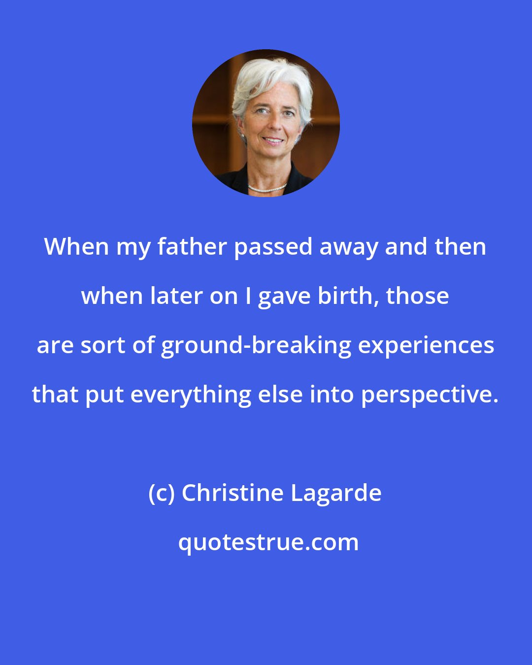 Christine Lagarde: When my father passed away and then when later on I gave birth, those are sort of ground-breaking experiences that put everything else into perspective.