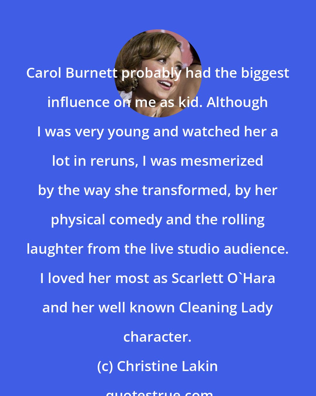 Christine Lakin: Carol Burnett probably had the biggest influence on me as kid. Although I was very young and watched her a lot in reruns, I was mesmerized by the way she transformed, by her physical comedy and the rolling laughter from the live studio audience. I loved her most as Scarlett O'Hara and her well known Cleaning Lady character.