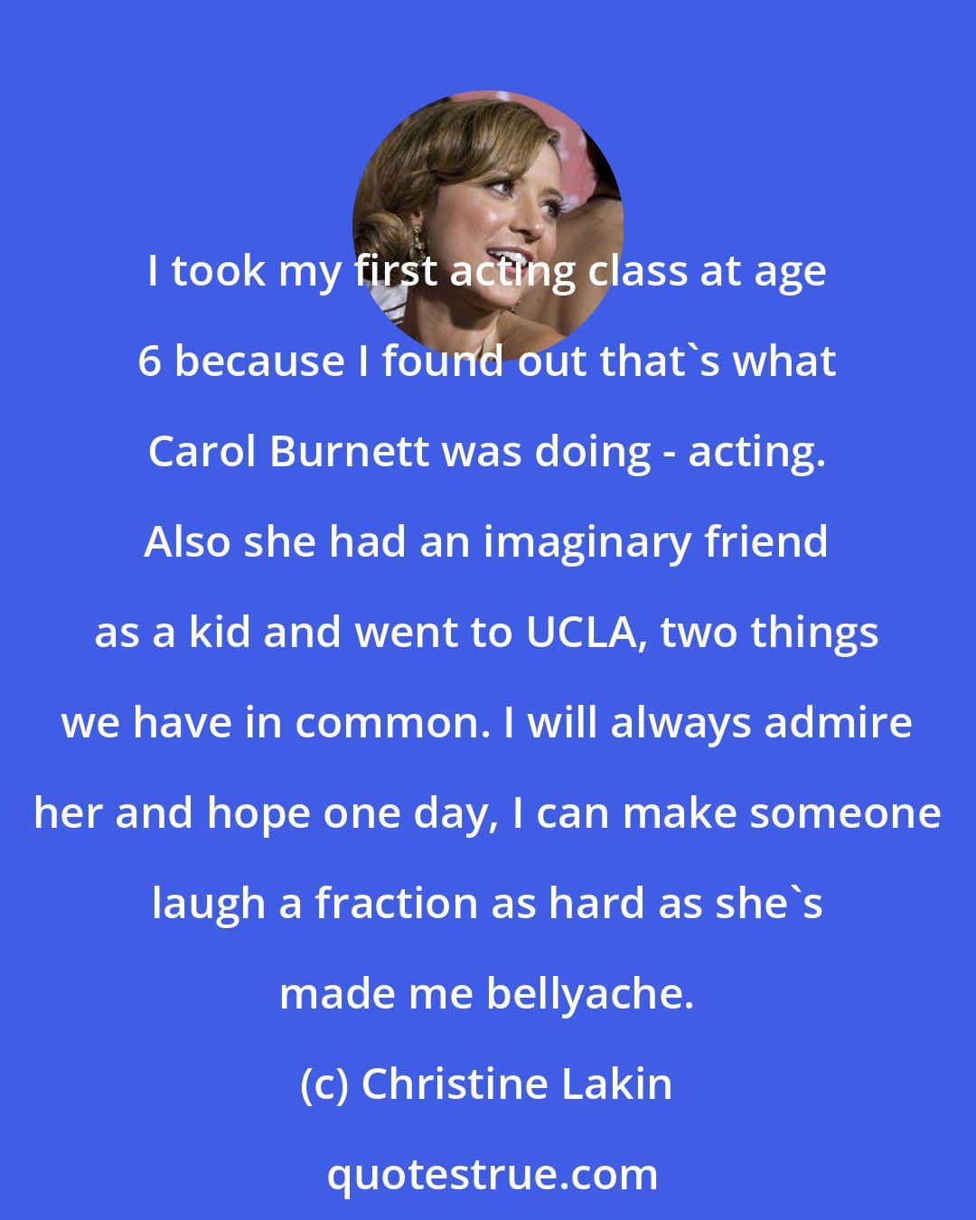 Christine Lakin: I took my first acting class at age 6 because I found out that's what Carol Burnett was doing - acting. Also she had an imaginary friend as a kid and went to UCLA, two things we have in common. I will always admire her and hope one day, I can make someone laugh a fraction as hard as she's made me bellyache.