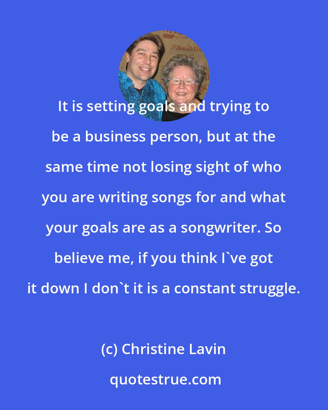 Christine Lavin: It is setting goals and trying to be a business person, but at the same time not losing sight of who you are writing songs for and what your goals are as a songwriter. So believe me, if you think I've got it down I don't it is a constant struggle.