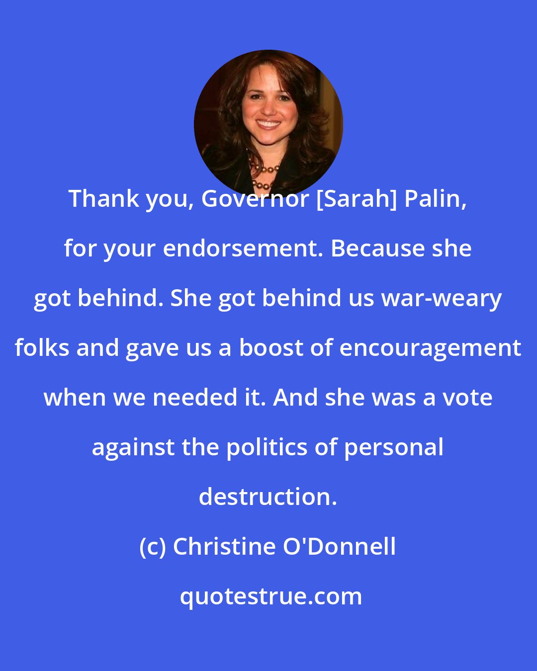 Christine O'Donnell: Thank you, Governor [Sarah] Palin, for your endorsement. Because she got behind. She got behind us war-weary folks and gave us a boost of encouragement when we needed it. And she was a vote against the politics of personal destruction.