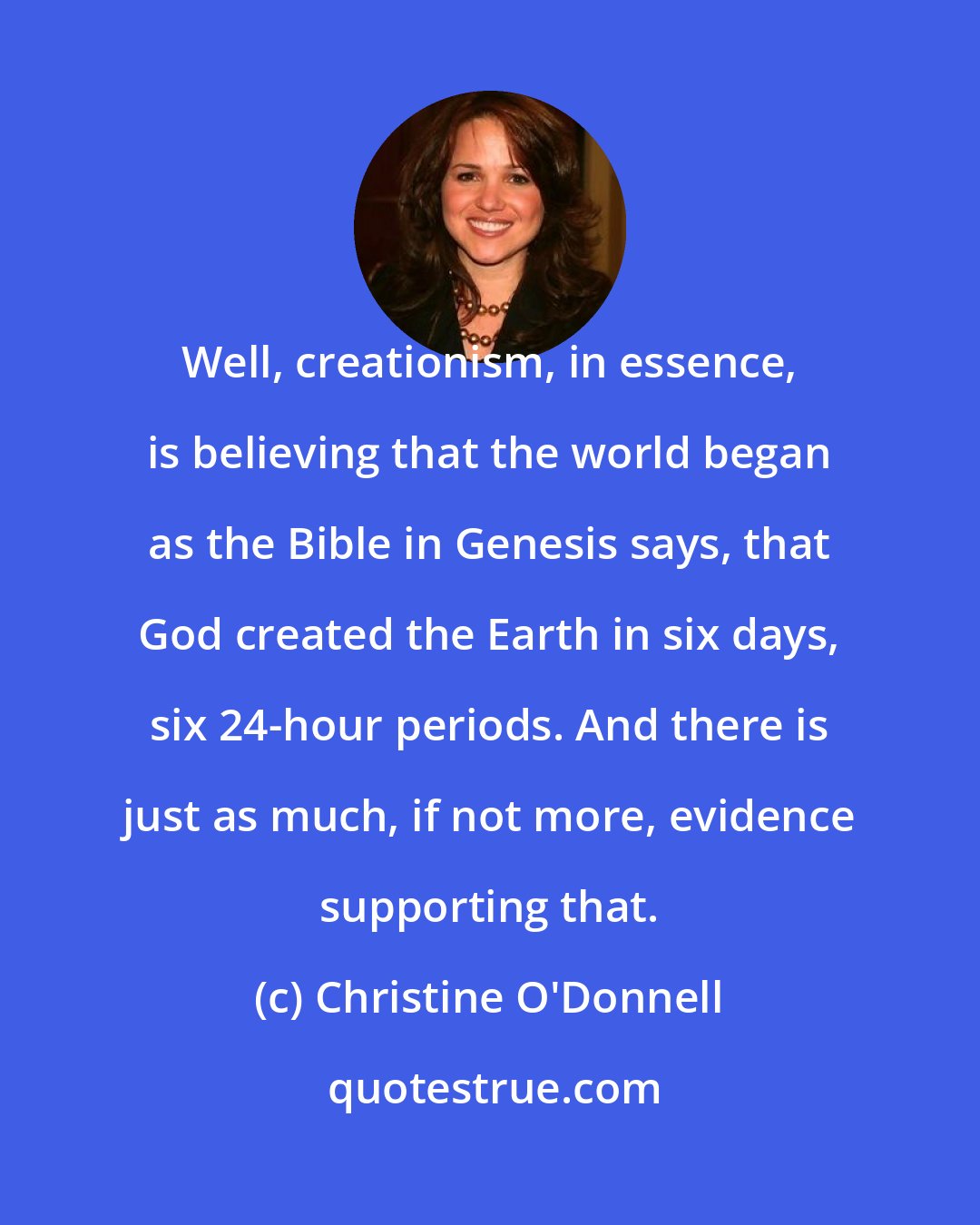 Christine O'Donnell: Well, creationism, in essence, is believing that the world began as the Bible in Genesis says, that God created the Earth in six days, six 24-hour periods. And there is just as much, if not more, evidence supporting that.