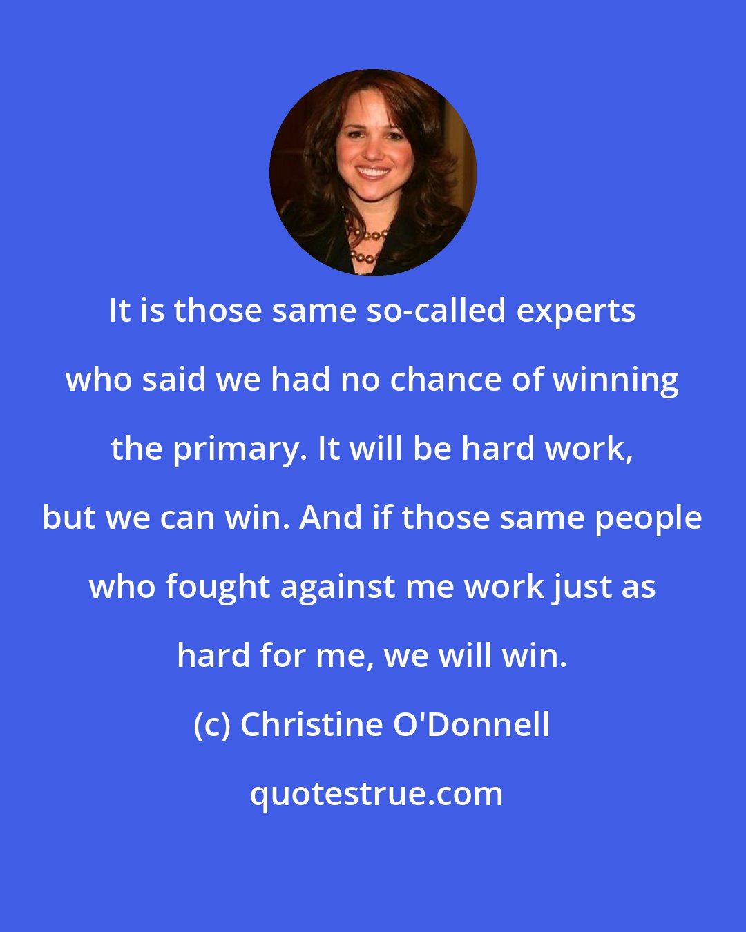 Christine O'Donnell: It is those same so-called experts who said we had no chance of winning the primary. It will be hard work, but we can win. And if those same people who fought against me work just as hard for me, we will win.