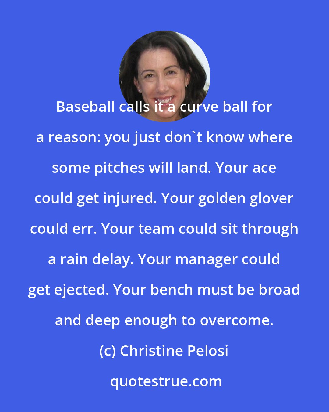 Christine Pelosi: Baseball calls it a curve ball for a reason: you just don't know where some pitches will land. Your ace could get injured. Your golden glover could err. Your team could sit through a rain delay. Your manager could get ejected. Your bench must be broad and deep enough to overcome.