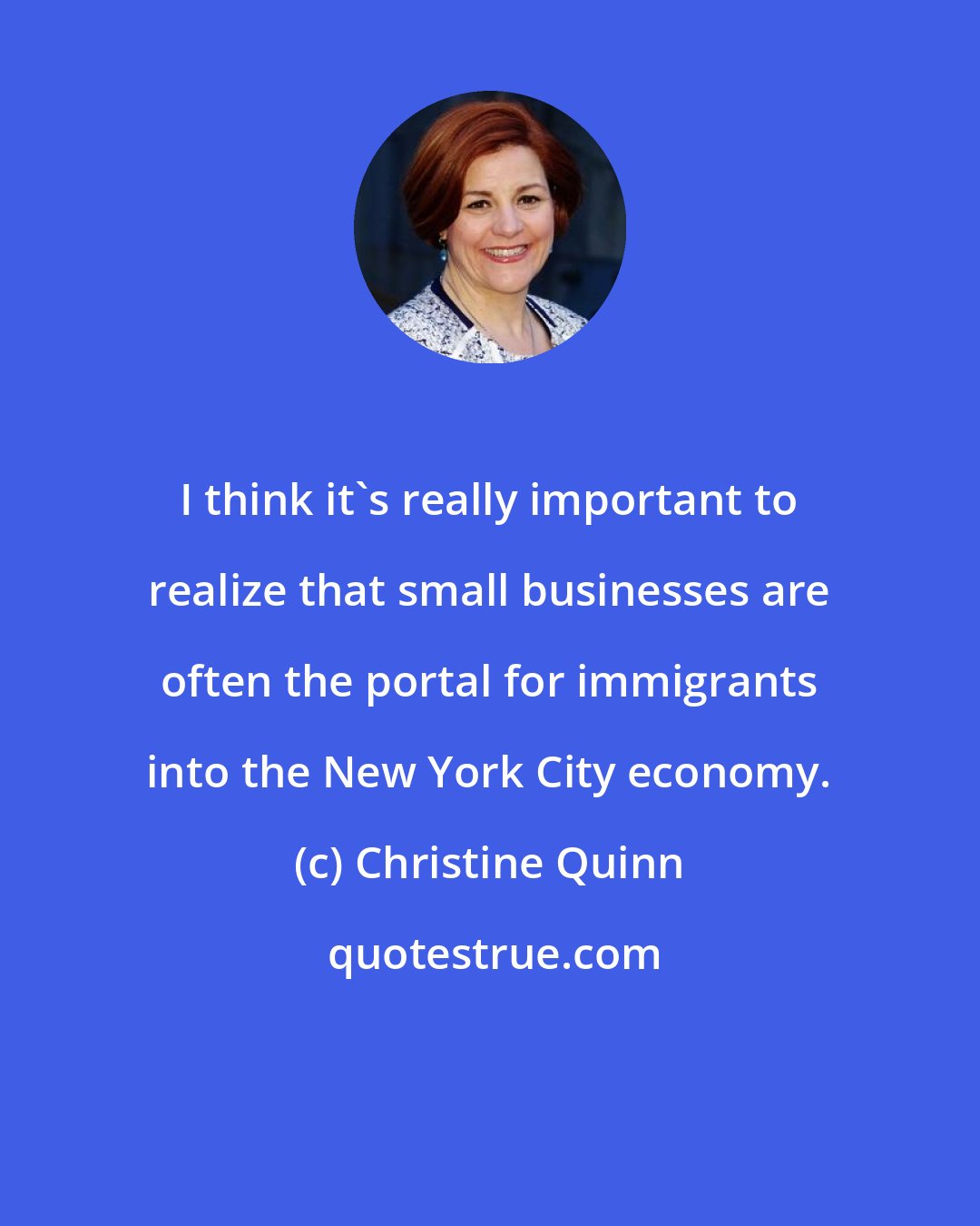 Christine Quinn: I think it's really important to realize that small businesses are often the portal for immigrants into the New York City economy.