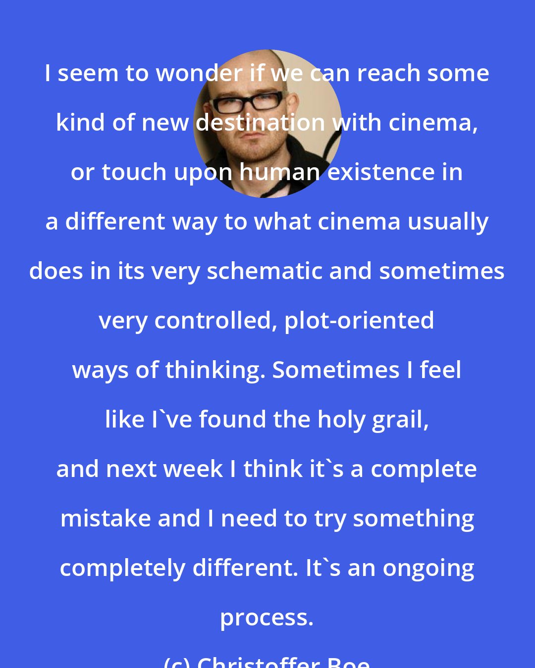 Christoffer Boe: I seem to wonder if we can reach some kind of new destination with cinema, or touch upon human existence in a different way to what cinema usually does in its very schematic and sometimes very controlled, plot-oriented ways of thinking. Sometimes I feel like I've found the holy grail, and next week I think it's a complete mistake and I need to try something completely different. It's an ongoing process.