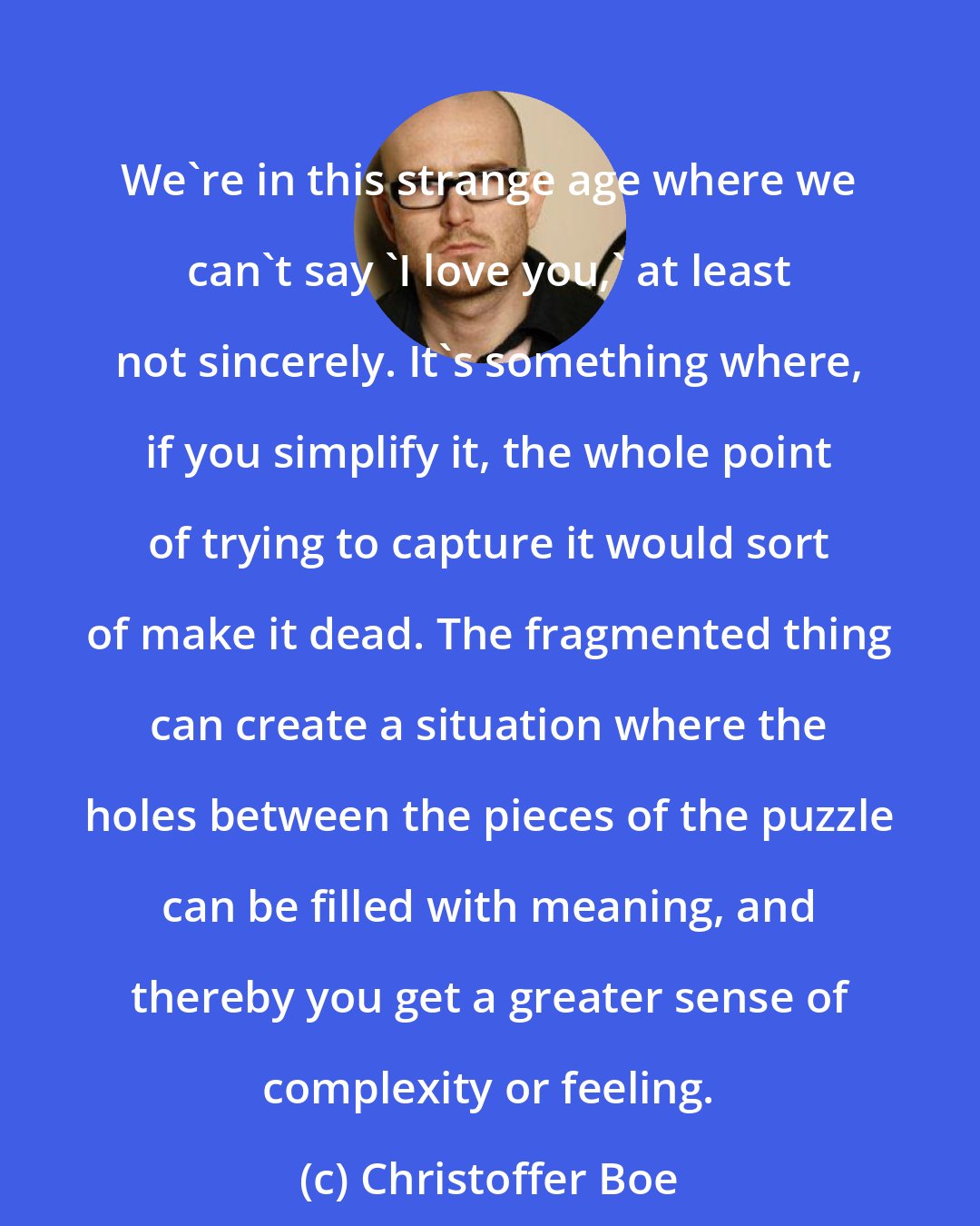 Christoffer Boe: We're in this strange age where we can't say 'I love you,' at least not sincerely. It's something where, if you simplify it, the whole point of trying to capture it would sort of make it dead. The fragmented thing can create a situation where the holes between the pieces of the puzzle can be filled with meaning, and thereby you get a greater sense of complexity or feeling.