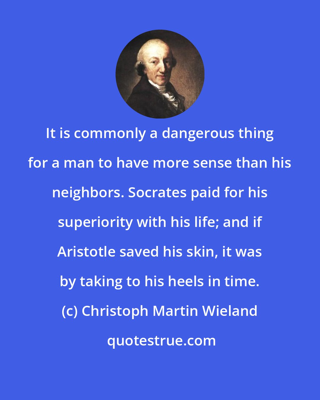 Christoph Martin Wieland: It is commonly a dangerous thing for a man to have more sense than his neighbors. Socrates paid for his superiority with his life; and if Aristotle saved his skin, it was by taking to his heels in time.