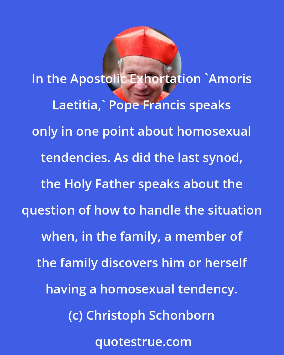 Christoph Schonborn: In the Apostolic Exhortation 'Amoris Laetitia,' Pope Francis speaks only in one point about homosexual tendencies. As did the last synod, the Holy Father speaks about the question of how to handle the situation when, in the family, a member of the family discovers him or herself having a homosexual tendency.