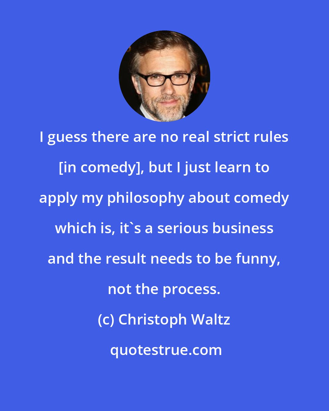 Christoph Waltz: I guess there are no real strict rules [in comedy], but I just learn to apply my philosophy about comedy which is, it's a serious business and the result needs to be funny, not the process.