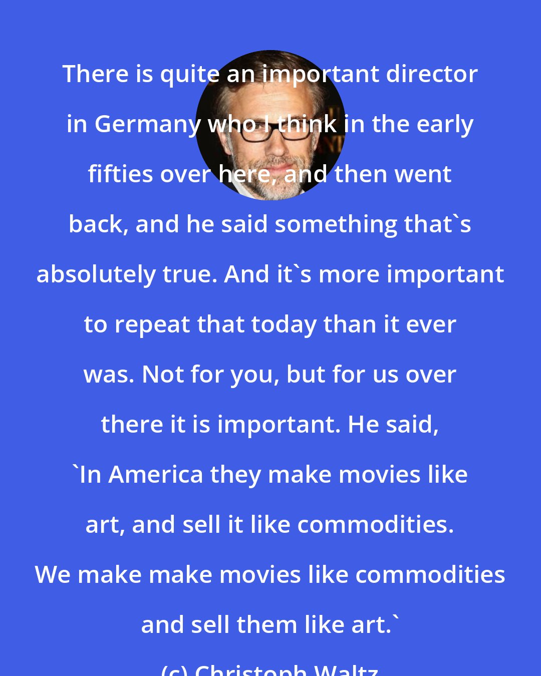 Christoph Waltz: There is quite an important director in Germany who I think in the early fifties over here, and then went back, and he said something that's absolutely true. And it's more important to repeat that today than it ever was. Not for you, but for us over there it is important. He said, 'In America they make movies like art, and sell it like commodities. We make make movies like commodities and sell them like art.'