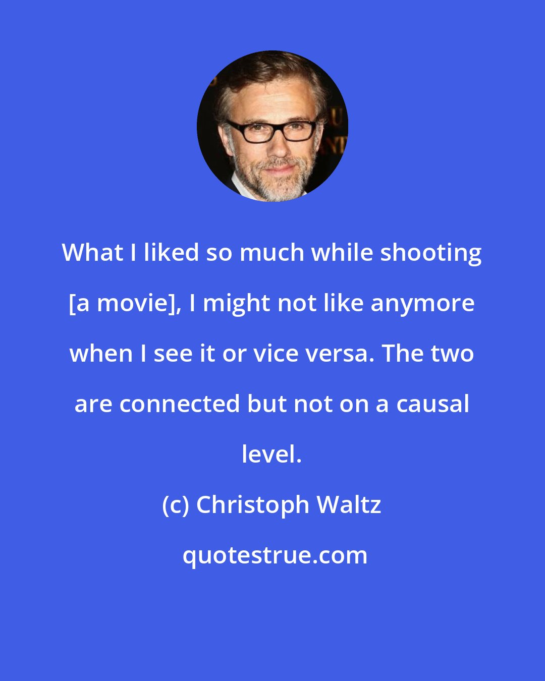 Christoph Waltz: What I liked so much while shooting [a movie], I might not like anymore when I see it or vice versa. The two are connected but not on a causal level.