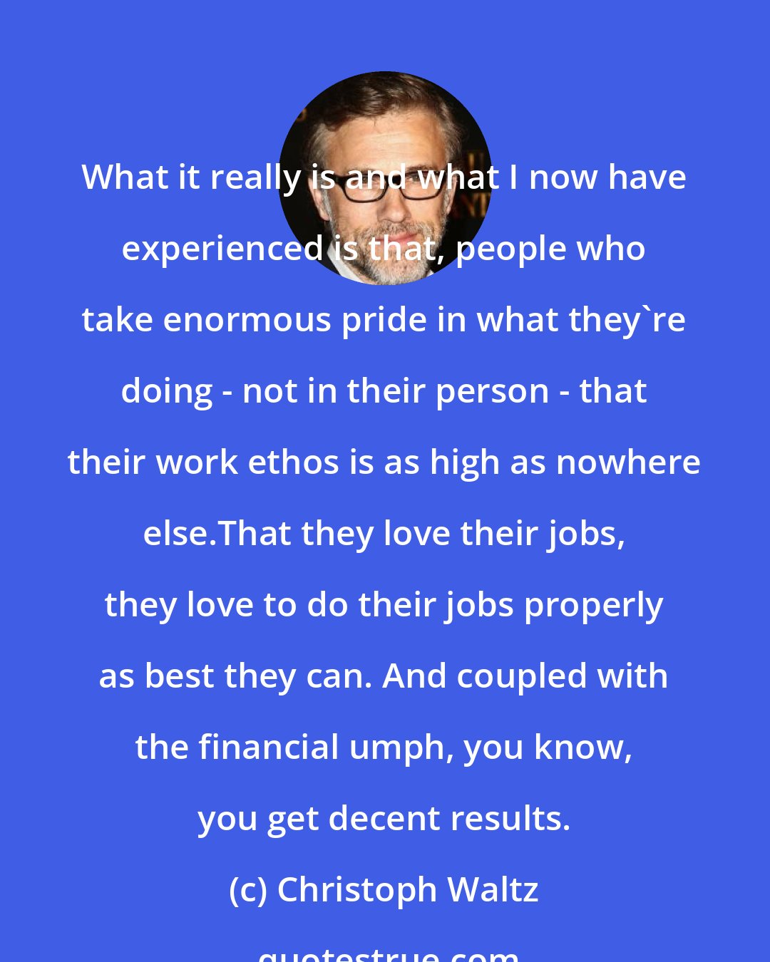 Christoph Waltz: What it really is and what I now have experienced is that, people who take enormous pride in what they're doing - not in their person - that their work ethos is as high as nowhere else.That they love their jobs, they love to do their jobs properly as best they can. And coupled with the financial umph, you know, you get decent results.