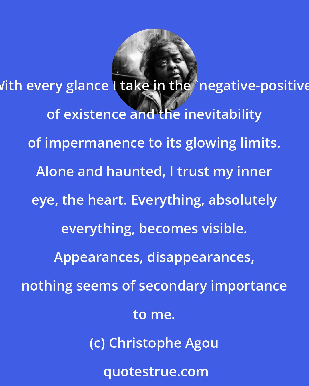 Christophe Agou: With every glance I take in the 'negative-positive' of existence and the inevitability of impermanence to its glowing limits. Alone and haunted, I trust my inner eye, the heart. Everything, absolutely everything, becomes visible. Appearances, disappearances, nothing seems of secondary importance to me.