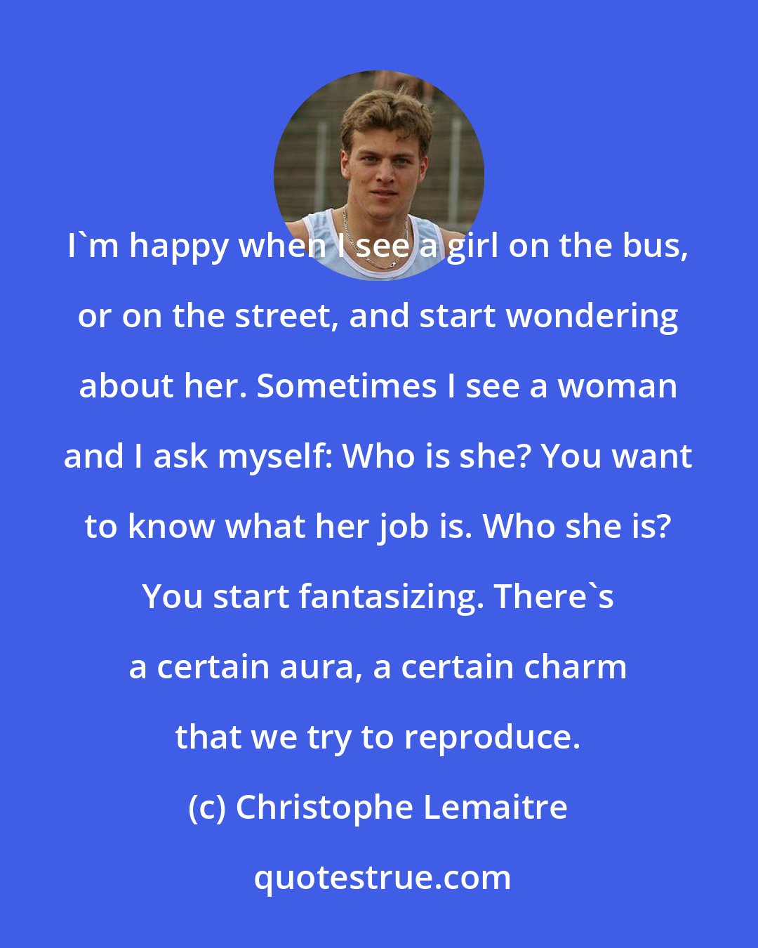 Christophe Lemaitre: I'm happy when I see a girl on the bus, or on the street, and start wondering about her. Sometimes I see a woman and I ask myself: Who is she? You want to know what her job is. Who she is? You start fantasizing. There's a certain aura, a certain charm that we try to reproduce.