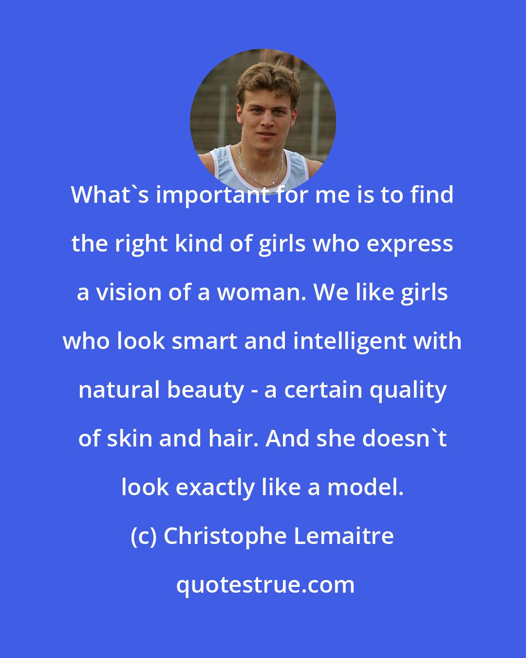 Christophe Lemaitre: What's important for me is to find the right kind of girls who express a vision of a woman. We like girls who look smart and intelligent with natural beauty - a certain quality of skin and hair. And she doesn't look exactly like a model.