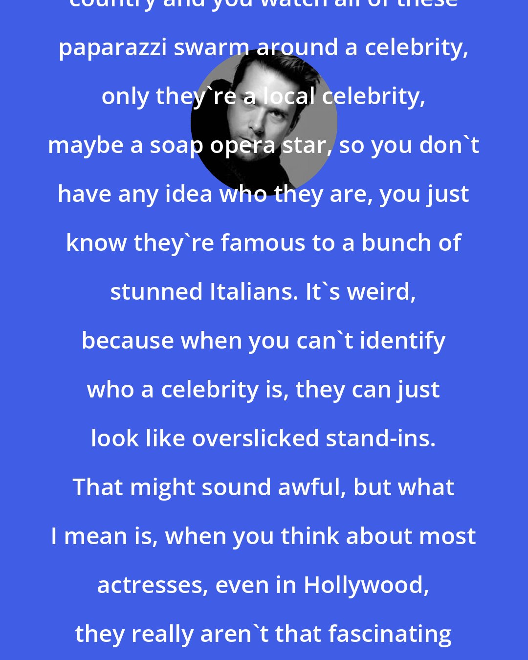 Christopher Bollen: You sit at a fashion show in another country and you watch all of these paparazzi swarm around a celebrity, only they're a local celebrity, maybe a soap opera star, so you don't have any idea who they are, you just know they're famous to a bunch of stunned Italians. It's weird, because when you can't identify who a celebrity is, they can just look like overslicked stand-ins. That might sound awful, but what I mean is, when you think about most actresses, even in Hollywood, they really aren't that fascinating or glamorous in their own right once you strip away the flashbulbs.