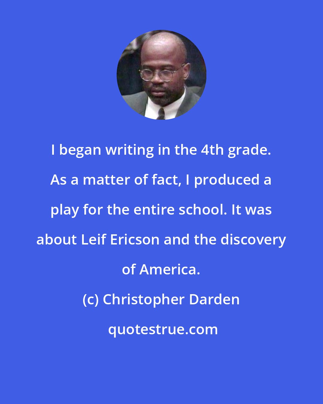 Christopher Darden: I began writing in the 4th grade. As a matter of fact, I produced a play for the entire school. It was about Leif Ericson and the discovery of America.