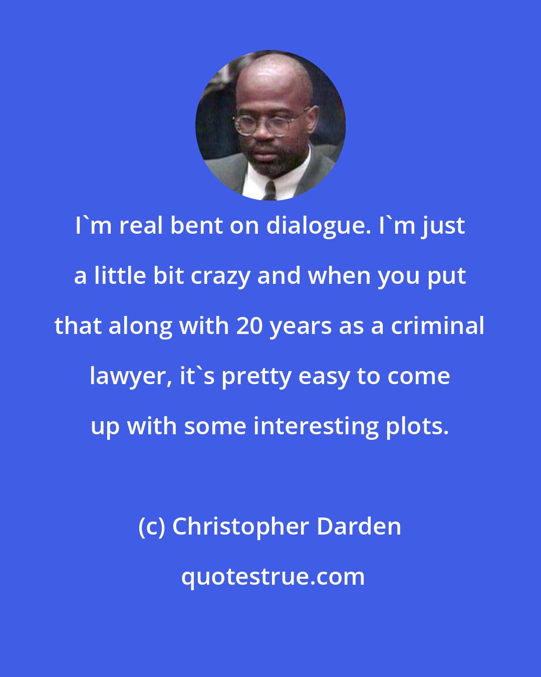 Christopher Darden: I'm real bent on dialogue. I'm just a little bit crazy and when you put that along with 20 years as a criminal lawyer, it's pretty easy to come up with some interesting plots.