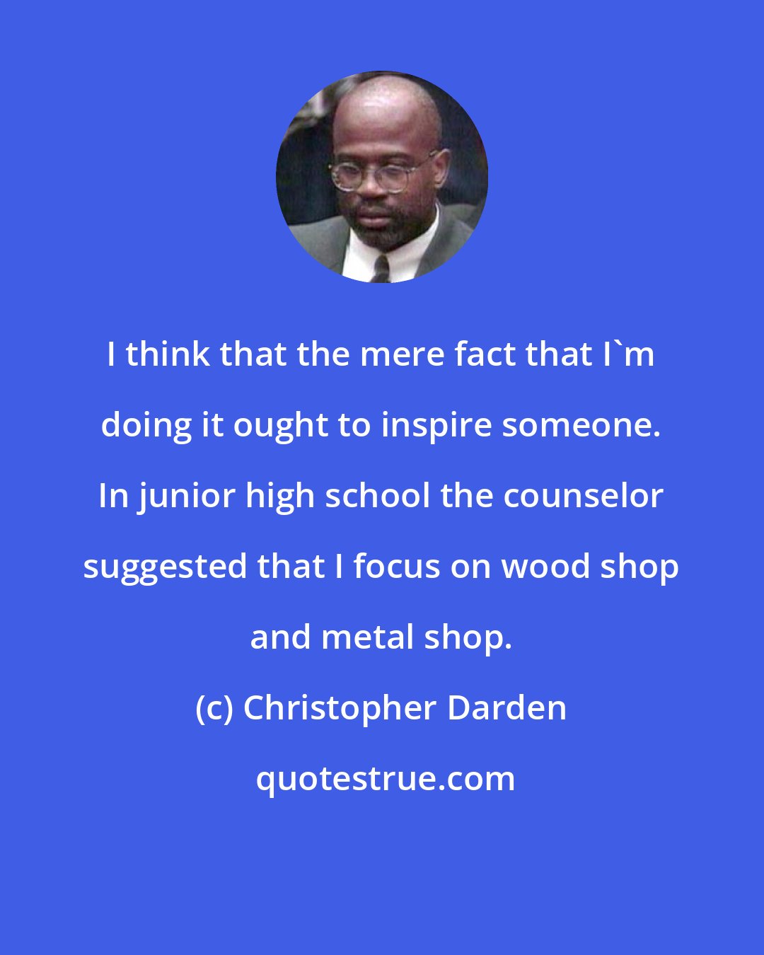 Christopher Darden: I think that the mere fact that I'm doing it ought to inspire someone. In junior high school the counselor suggested that I focus on wood shop and metal shop.