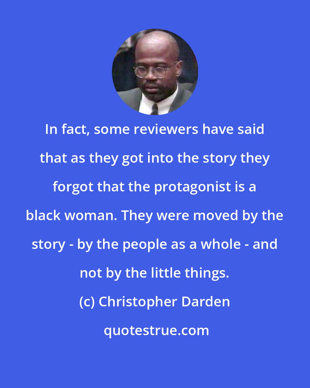 Christopher Darden: In fact, some reviewers have said that as they got into the story they forgot that the protagonist is a black woman. They were moved by the story - by the people as a whole - and not by the little things.