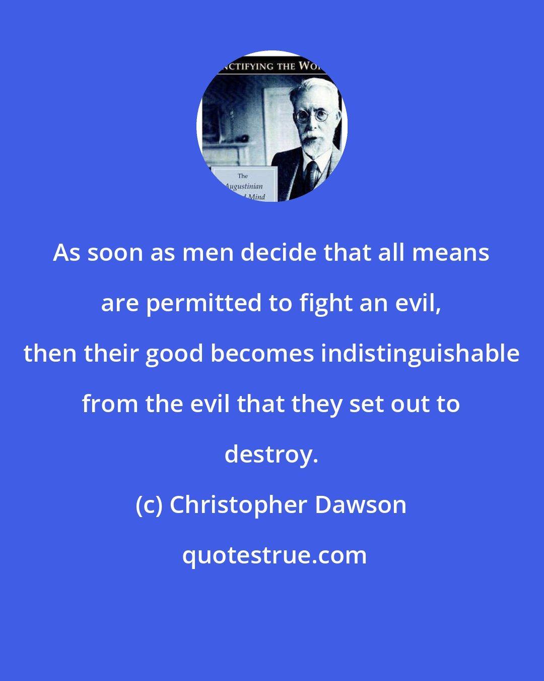 Christopher Dawson: As soon as men decide that all means are permitted to fight an evil, then their good becomes indistinguishable from the evil that they set out to destroy.