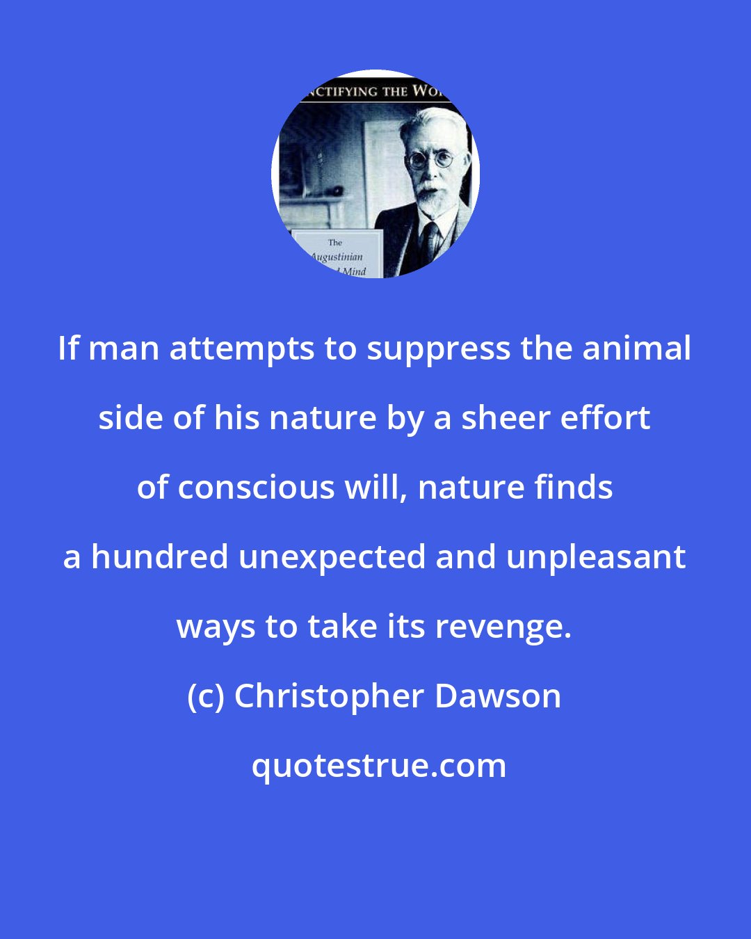 Christopher Dawson: If man attempts to suppress the animal side of his nature by a sheer effort of conscious will, nature finds a hundred unexpected and unpleasant ways to take its revenge.