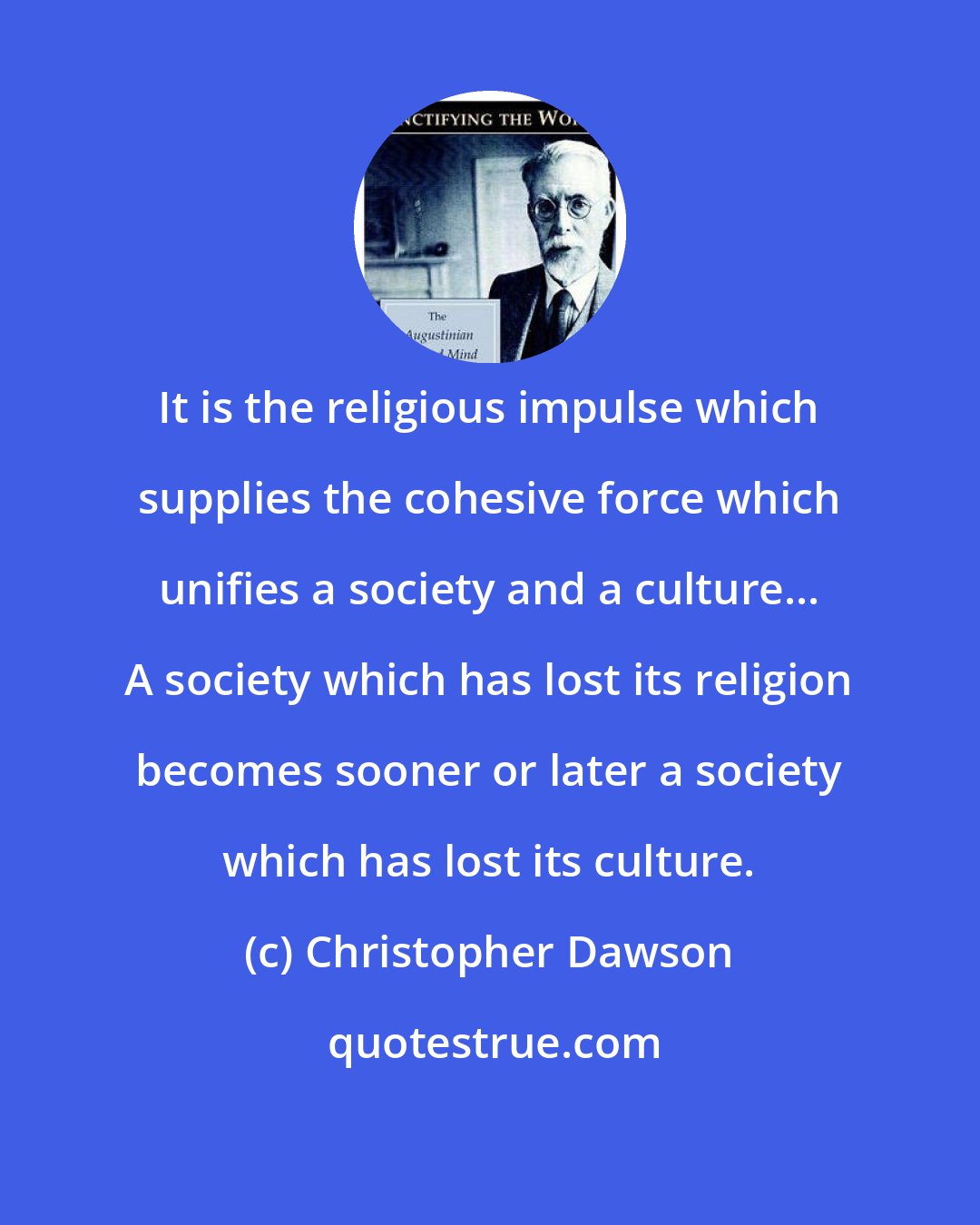 Christopher Dawson: It is the religious impulse which supplies the cohesive force which unifies a society and a culture... A society which has lost its religion becomes sooner or later a society which has lost its culture.