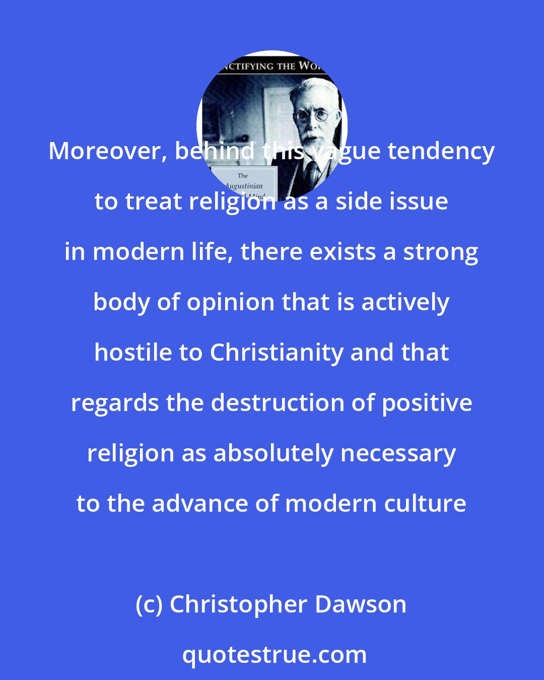 Christopher Dawson: Moreover, behind this vague tendency to treat religion as a side issue in modern life, there exists a strong body of opinion that is actively hostile to Christianity and that regards the destruction of positive religion as absolutely necessary to the advance of modern culture