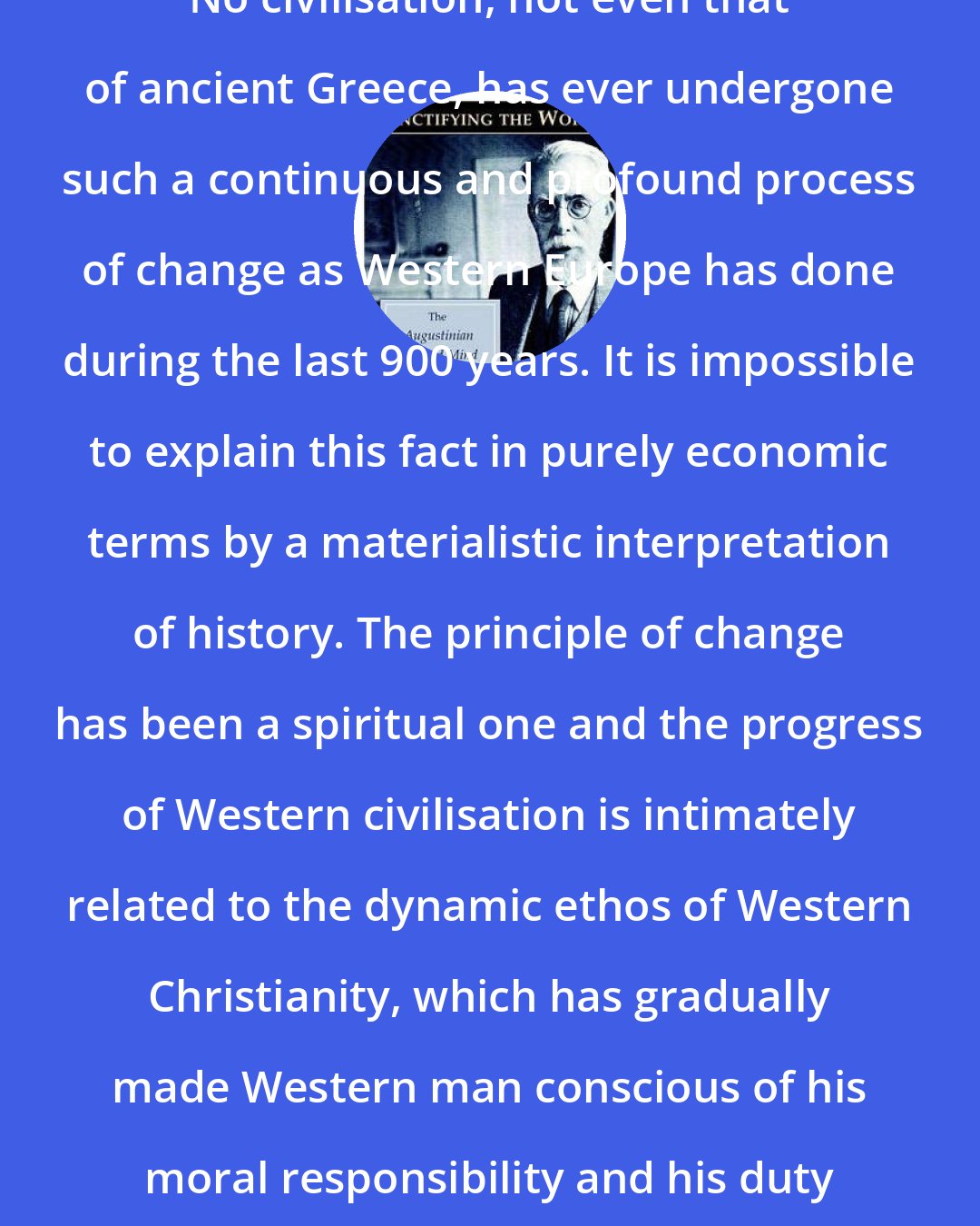 Christopher Dawson: No civilisation, not even that of ancient Greece, has ever undergone such a continuous and profound process of change as Western Europe has done during the last 900 years. It is impossible to explain this fact in purely economic terms by a materialistic interpretation of history. The principle of change has been a spiritual one and the progress of Western civilisation is intimately related to the dynamic ethos of Western Christianity, which has gradually made Western man conscious of his moral responsibility and his duty to change the world.