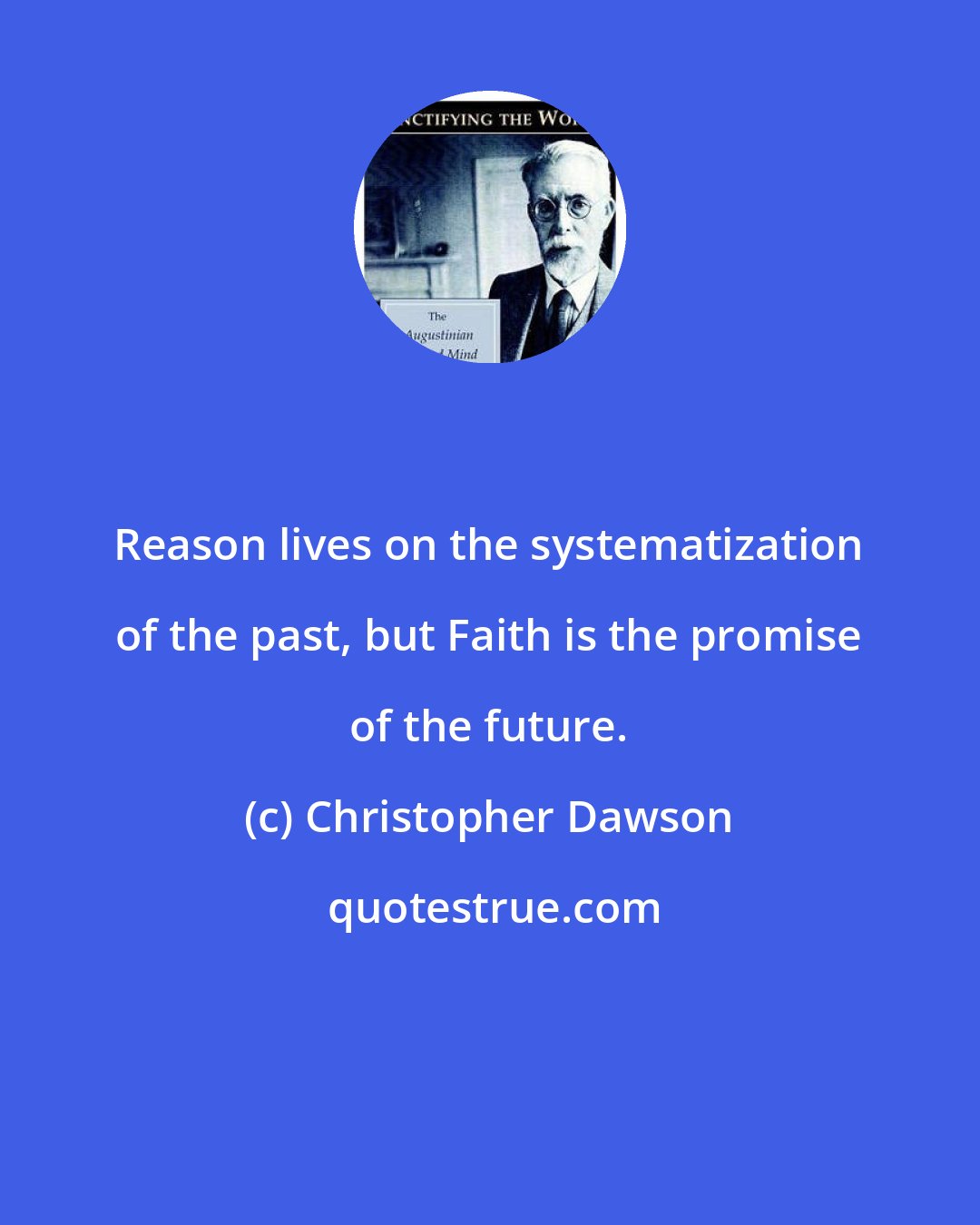 Christopher Dawson: Reason lives on the systematization of the past, but Faith is the promise of the future.