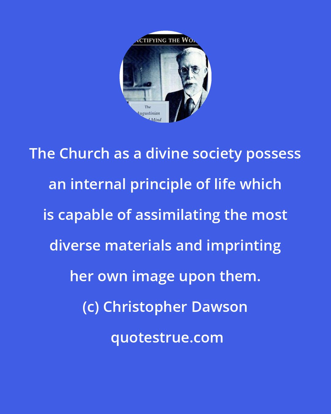 Christopher Dawson: The Church as a divine society possess an internal principle of life which is capable of assimilating the most diverse materials and imprinting her own image upon them.