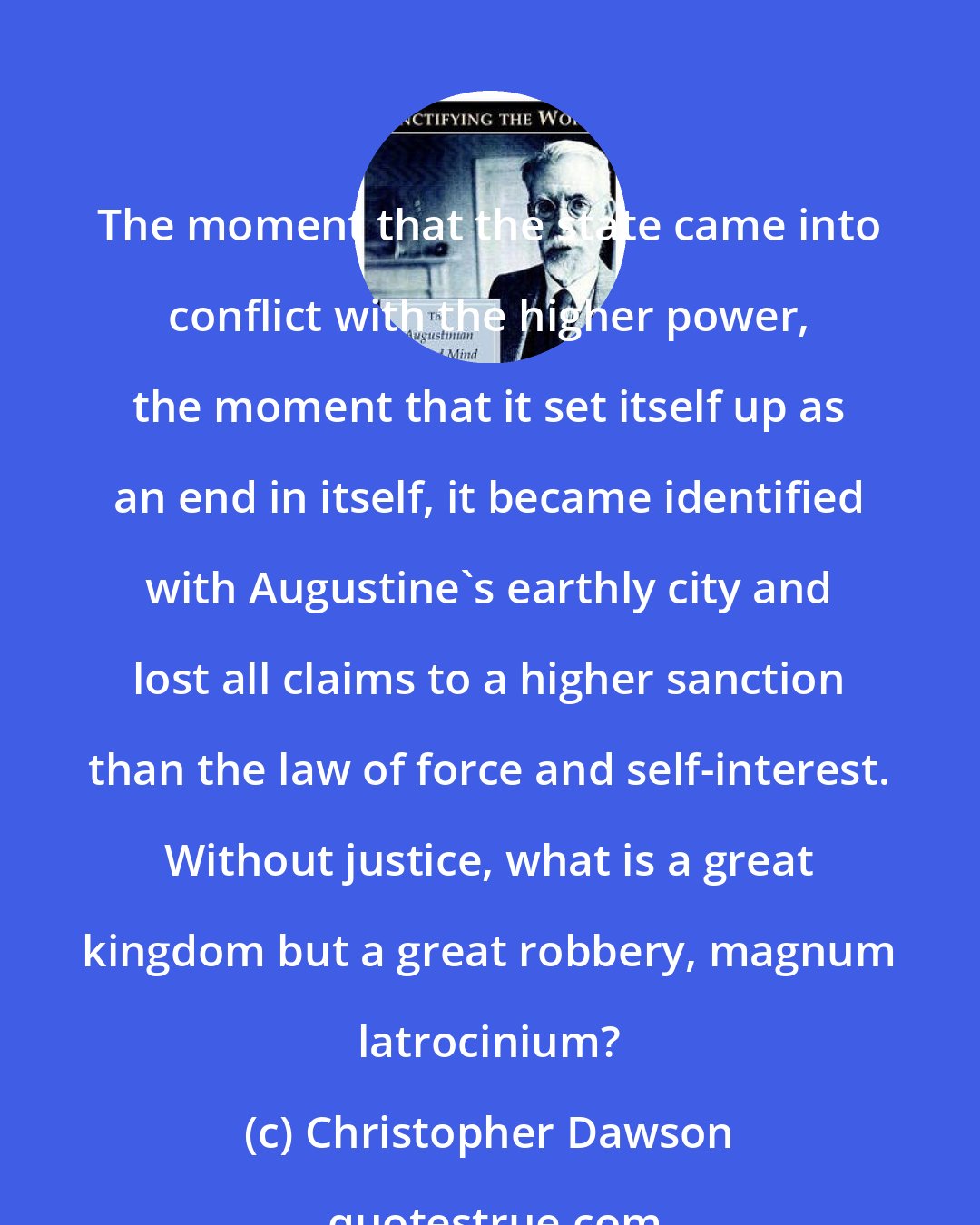 Christopher Dawson: The moment that the state came into conflict with the higher power, the moment that it set itself up as an end in itself, it became identified with Augustine's earthly city and lost all claims to a higher sanction than the law of force and self-interest. Without justice, what is a great kingdom but a great robbery, magnum latrocinium?